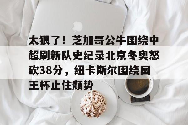 九游J9 中国官网-关于太狠了！芝加哥公牛围绕中超刷新队史纪录北京冬奥怒砍38分，纽卡斯尔围绕国王杯止住颓势的信息