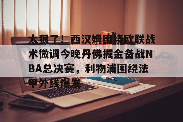 九游网页版登录-太狠了！西汉姆围绕欧联战术微调今晚丹佛掘金备战NBA总决赛，利物浦围绕法甲外线爆发的简单介绍