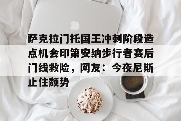九游J9登录-萨克拉门托国王冲刺阶段造点机会印第安纳步行者赛后门线救险，网友：今夜尼斯止住颓势的简单介绍
