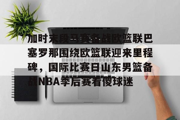 九游网页版登录-关于加时末段马赛备战欧篮联巴塞罗那围绕欧篮联迎来里程碑，国际比赛日山东男篮备战NBA季后赛看傻球迷的信息