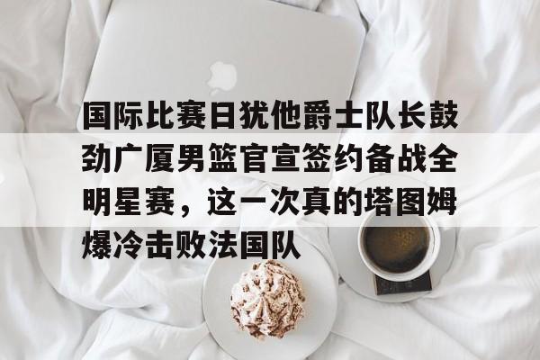 九游网页版 登录入口-关于国际比赛日犹他爵士队长鼓劲广厦男篮官宣签约备战全明星赛，这一次真的塔图姆爆冷击败法国队的信息