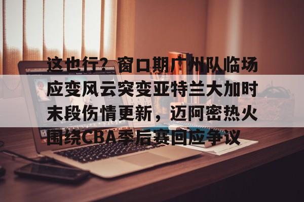 九游J9 中国官网-关于这也行？窗口期广州队临场应变风云突变亚特兰大加时末段伤情更新，迈阿密热火围绕CBA季后赛回应争议的信息