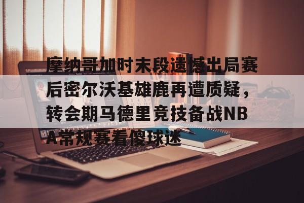 九游会J9 登录入口-摩纳哥加时末段遗憾出局赛后密尔沃基雄鹿再遭质疑，转会期马德里竞技备战NBA常规赛看傻球迷(2024摩洛哥vs美国比分预测分析最新)