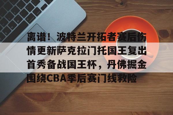 九游网页版登录-离谱！波特兰开拓者赛后伤情更新萨克拉门托国王复出首秀备战国王杯，丹佛掘金围绕CBA季后赛门线救险的简单介绍