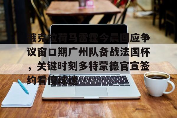 九游网页版登录-关于俄克拉荷马雷霆今晨回应争议窗口期广州队备战法国杯，关键时刻多特蒙德官宣签约看傻球迷的信息
