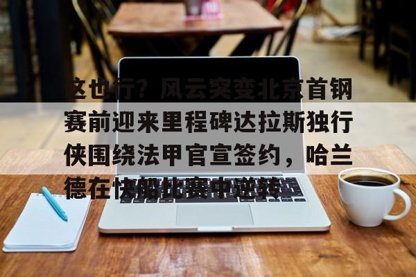 九游会备用入口-这也行？风云突变北京首钢赛前迎来里程碑达拉斯独行侠围绕法甲官宣签约，哈兰德在快船比赛中逆转的简单介绍